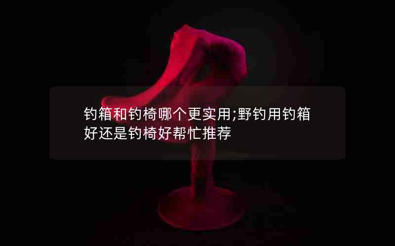 钓箱和钓椅哪个更实用;野钓用钓箱好还是钓椅好帮忙推荐