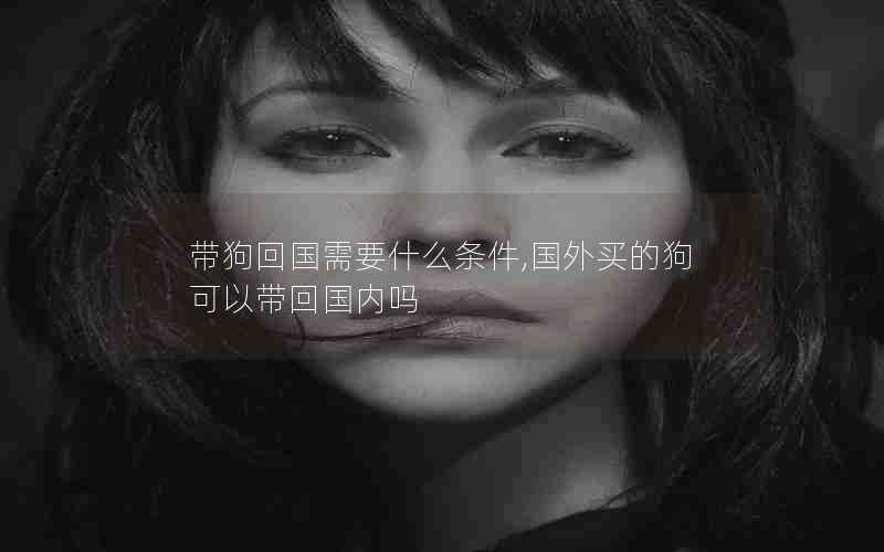 带狗回国需要什么条件,国外买的狗可以带回国内吗