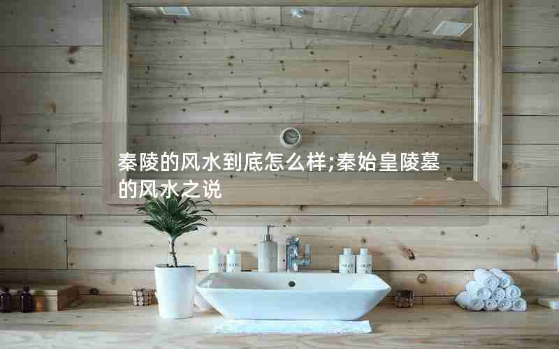 秦陵的风水到底怎么样;秦始皇陵墓的风水之说