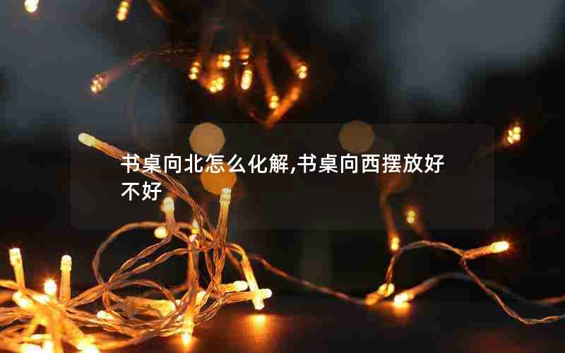 书桌向北怎么化解,书桌向西摆放好不好