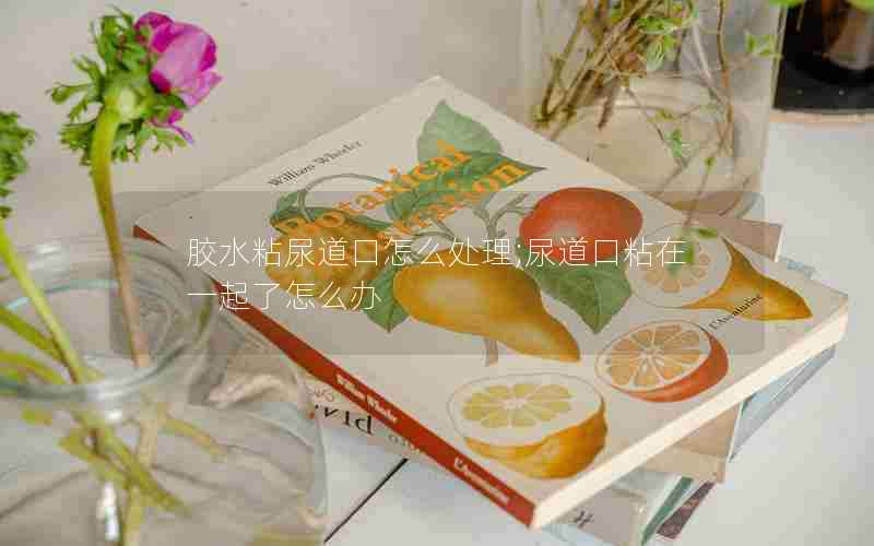胶水粘尿道口怎么处理;尿道口粘在一起了怎么办