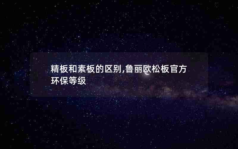 精板和素板的区别,鲁丽欧松板官方环保等级