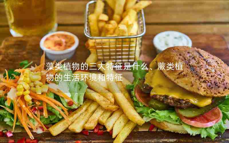 藻类植物的三大特征是什么、蕨类植物的生活环境和特征