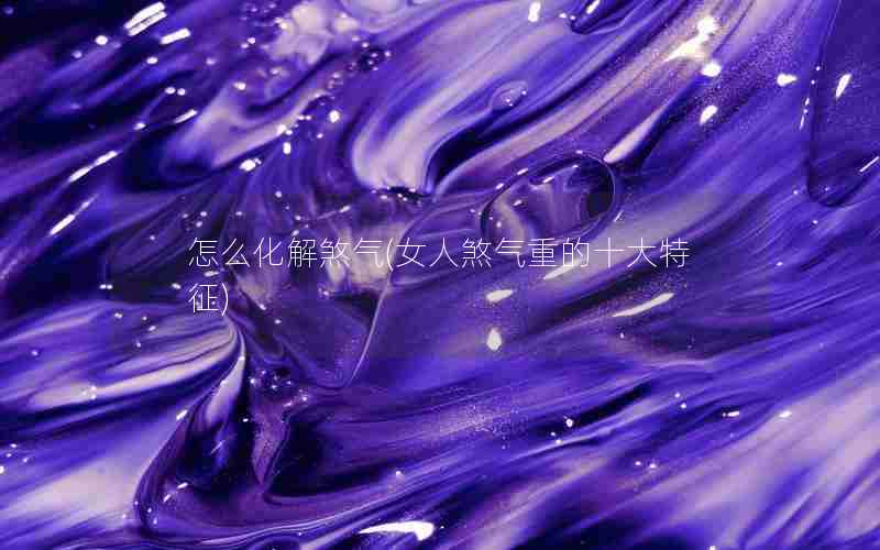 怎么化解煞气(女人煞气重的十大特征)